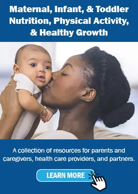Maternal, Infant, & Toddler Nutrition, Physical Activity, & Healthy Growth. A collection of resources for parents and caregivers, health care providers, and partners Maternal, Infant, & Toddler Nutrition, Physical Activity, & Healthy Growth. A collection of resources for parents and caregivers, health care providers, and partners